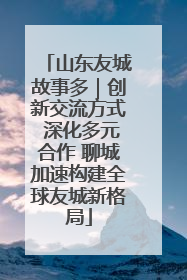 山东友城故事多｜创新交流方式 深化多元合作 聊城加速构建全球友城新格局
