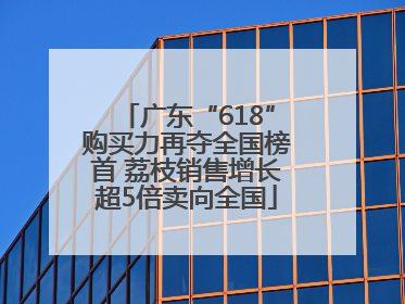 广东“618”购买力再夺全国榜首 荔枝销售增长超5倍卖向全国