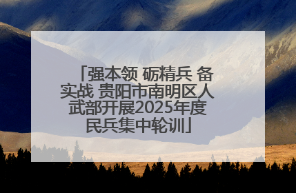强本领 砺精兵 备实战 贵阳市南明区人武部开展2025年度民兵集中轮训