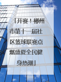 开赛！郴州市第十一届社区篮球联赛点燃盛夏全民健身热潮