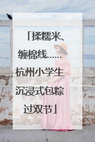 揉糯米、缠棉线……杭州小学生沉浸式包粽过双节