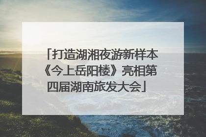 打造湖湘夜游新样本《今上岳阳楼》亮相第四届湖南旅发大会