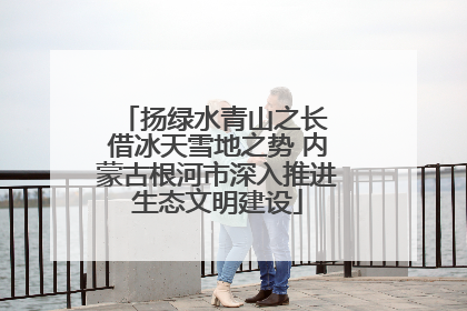 扬绿水青山之长 借冰天雪地之势 内蒙古根河市深入推进生态文明建设