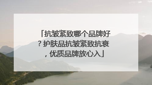 抗皱紧致哪个品牌好？护肤品抗皱紧致抗衰，优质品牌放心入