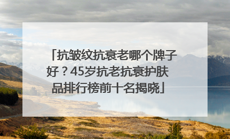 抗皱纹抗衰老哪个牌子好？45岁抗老抗衰护肤品排行榜前十名揭晓