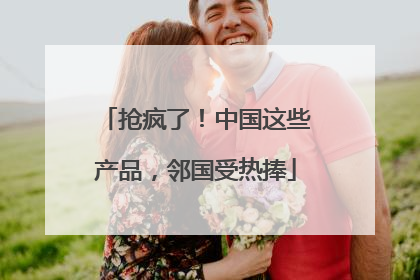 抢疯了！中国这些产品，邻国受热捧