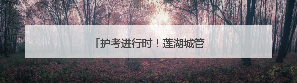 护考进行时！莲湖城管多举措为高考保驾护航