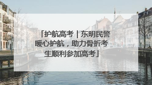 护航高考｜东明民警暖心护航，助力骨折考生顺利参加高考