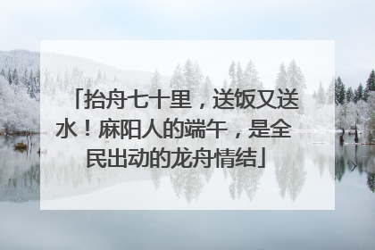 抬舟七十里，送饭又送水！麻阳人的端午，是全民出动的龙舟情结