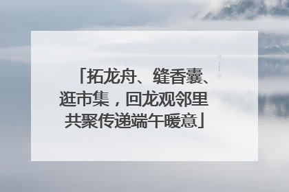 拓龙舟、缝香囊、逛市集，回龙观邻里共聚传递端午暖意