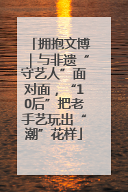 拥抱文博｜与非遗“守艺人”面对面，“10后”把老手艺玩出“潮”花样