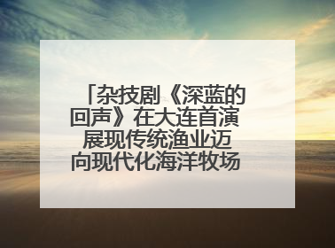 杂技剧《深蓝的回声》在大连首演 展现传统渔业迈向现代化海洋牧场奋斗历程