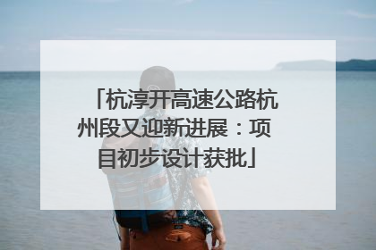 杭淳开高速公路杭州段又迎新进展：项目初步设计获批