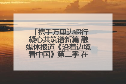 携手万里边疆行 凝心共筑谱新篇 融媒体报道《沿着边境看中国》第二季 在广西东兴正式启动