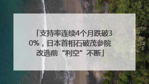 支持率连续4个月跌破30%，日本首相石破茂参院改选前“利空”不断