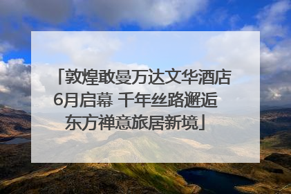 敦煌敢曼万达文华酒店6月启幕 千年丝路邂逅东方禅意旅居新境