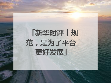 新华时评丨规范，是为了平台更好发展