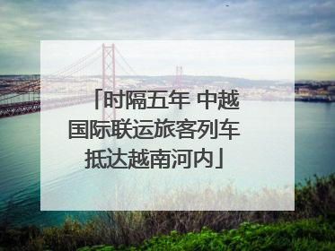 时隔五年 中越国际联运旅客列车抵达越南河内