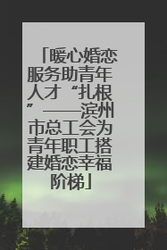 暖心婚恋服务助青年人才“扎根”——滨州市总工会为青年职工搭建婚恋幸福阶梯