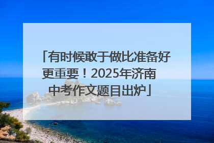 有时候敢于做比准备好更重要！2025年济南中考作文题目出炉