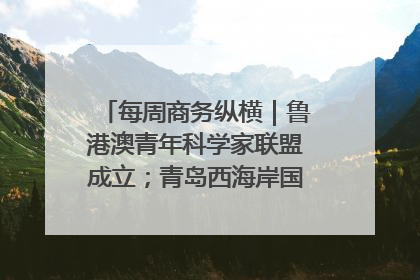 每周商务纵横｜鲁港澳青年科学家联盟成立；青岛西海岸国际能源自贸港启用