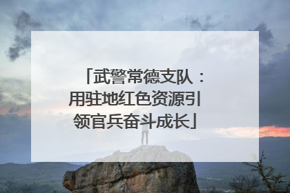 武警常德支队：用驻地红色资源引领官兵奋斗成长