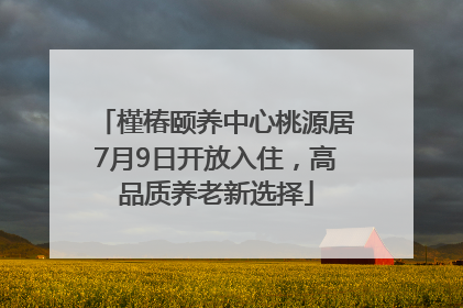 槿椿颐养中心桃源居7月9日开放入住，高品质养老新选择