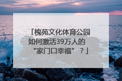 槐苑文化体育公园如何激活39万人的“家门口幸福”？