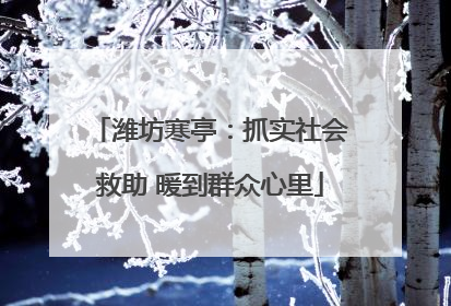 潍坊寒亭：抓实社会救助 暖到群众心里