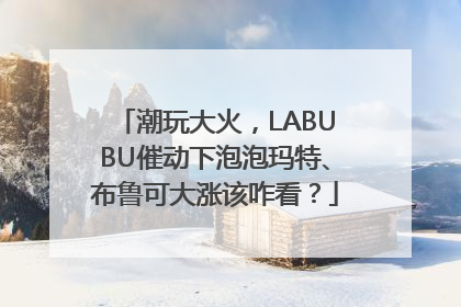 潮玩大火，LABUBU催动下泡泡玛特、布鲁可大涨该咋看？