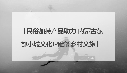 民俗加持产品助力 内蒙古东部小城文化IP赋能乡村文旅