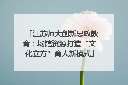 江苏师大创新思政教育：场馆资源打造“文化立方”育人新模式