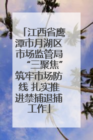 江西省鹰潭市月湖区市场监管局“三聚焦”筑牢市场防线 扎实推进禁捕退捕工作