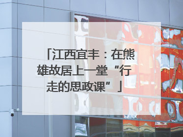江西宜丰：在熊雄故居上一堂“行走的思政课”