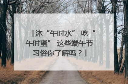 沐“午时水” 吃“午时蛋” 这些端午节习俗你了解吗？