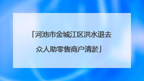 河池市金城江区洪水退去 众人助零售商户清淤