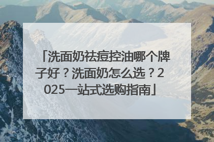 洗面奶祛痘控油哪个牌子好？洗面奶怎么选？2025一站式选购指南