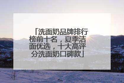 洗面奶品牌排行榜前十名，夏季洁面优选，十大高评分洗面奶口碑款