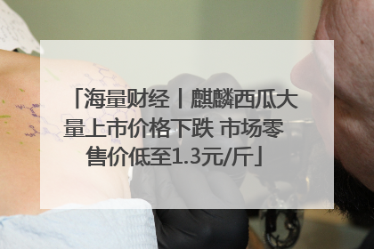海量财经丨麒麟西瓜大量上市价格下跌 市场零售价低至1.3元/斤