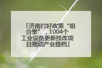 济南打好政策“组合拳”，1004个工业设备更新技改项目推动产业提档
