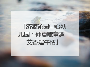 济源沁园中心幼儿园：仲夏赋童趣 艾香端午情