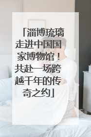 淄博琉璃走进中国国家博物馆！共赴一场跨越千年的传奇之约