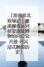 淮南淮北双城记｜濉溪柳孜运河桥梁遗址博物馆向公众开放 可沉浸式触摸历史