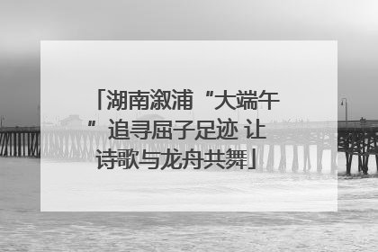 湖南溆浦“大端午”追寻屈子足迹 让诗歌与龙舟共舞