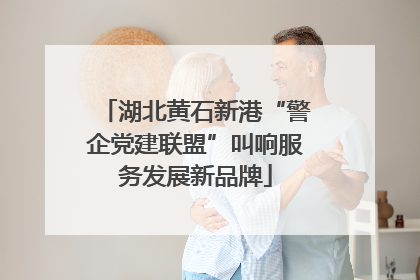湖北黄石新港“警企党建联盟”叫响服务发展新品牌