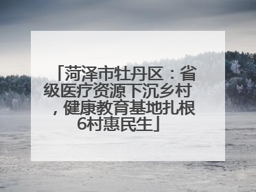 菏泽市牡丹区：省级医疗资源下沉乡村，健康教育基地扎根6村惠民生