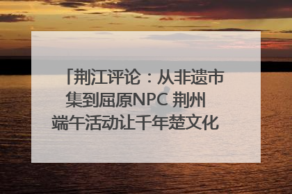 荆江评论：从非遗市集到屈原NPC 荆州端午活动让千年楚文化“破圈”生长