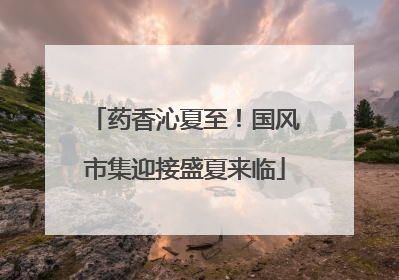药香沁夏至！国风市集迎接盛夏来临