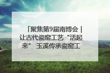 聚焦第9届南博会｜让古代瓷窑工艺“活起来” 玉溪传承瓷窑工艺将出展南博会