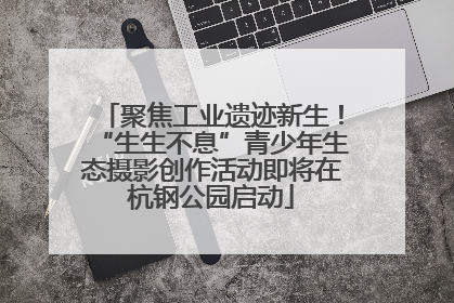 聚焦工业遗迹新生！“生生不息”青少年生态摄影创作活动即将在杭钢公园启动